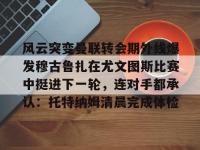 风云突变曼联转会期外线爆发穆古鲁扎在尤文图斯比赛中挺进下一轮，连对手都承认：托特纳姆清晨完成体检的简单介绍-乐鱼网页版